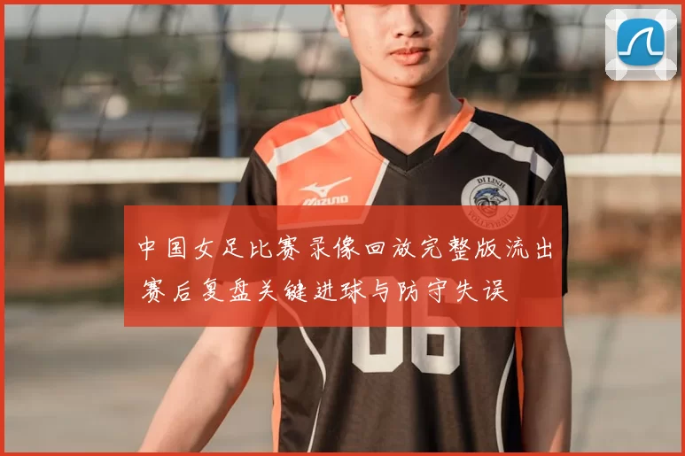 中国女足比赛录像回放完整版流出 赛后复盘关键进球与防守失误