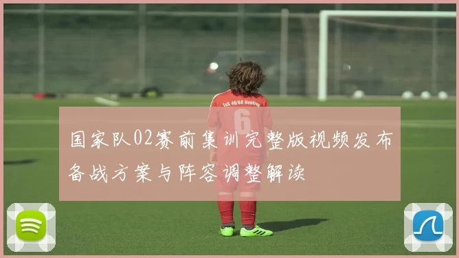 国家队02赛前集训完整版视频发布备战方案与阵容调整解读