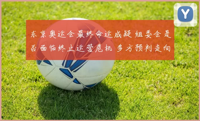 东京奥运会最终命运成疑 组委会是否面临终止运营危机 多方预判走向何处