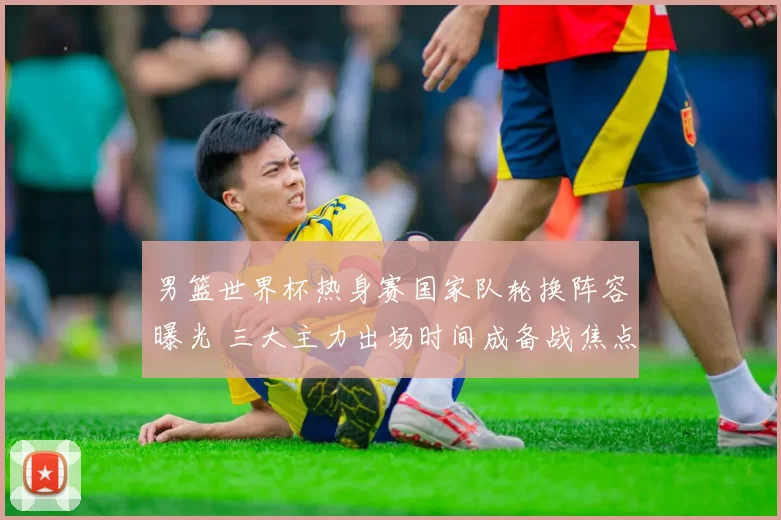 男篮世界杯热身赛国家队轮换阵容曝光 三大主力出场时间成备战焦点