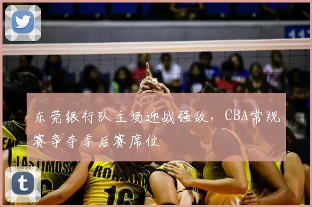 东莞银行队主场迎战强敌，CBA常规赛争夺季后赛席位