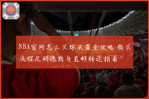 NBA官网怎么买球衣最全攻略 购买流程尺码选购与直邮转运指南