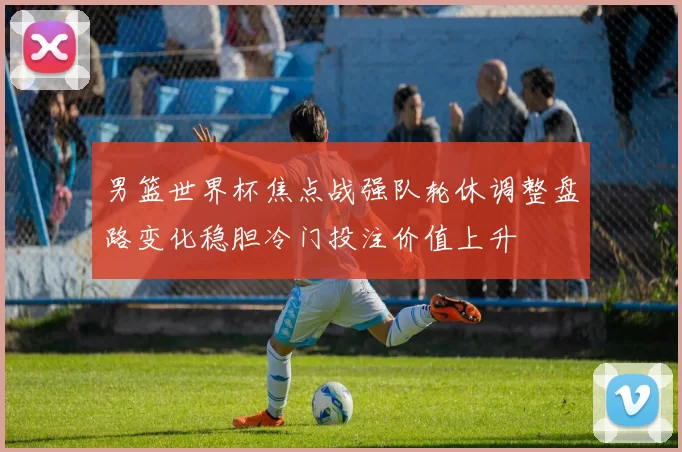 男篮世界杯焦点战强队轮休调整盘路变化稳胆冷门投注价值上升