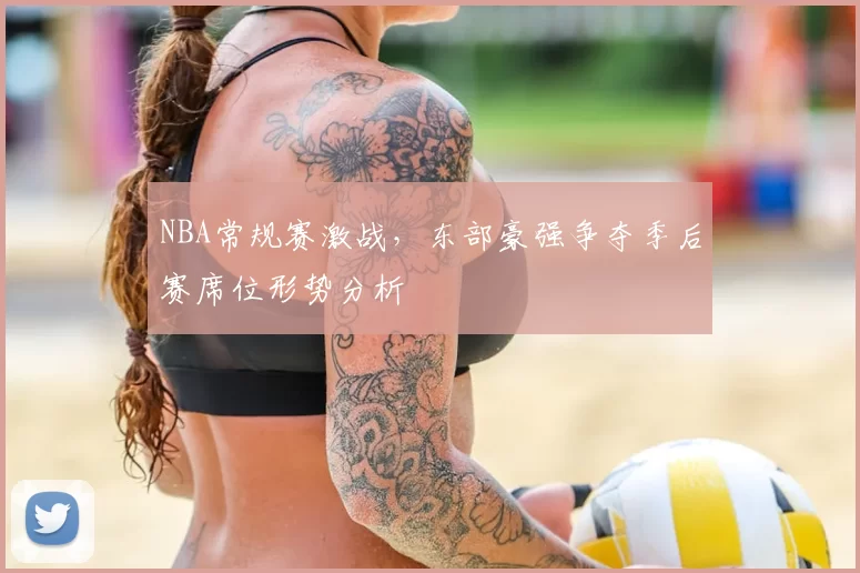 NBA常规赛激战,东部豪强争夺季后赛席位形势分析