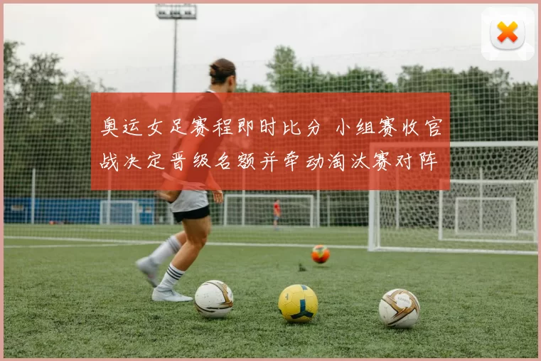 奥运女足赛程即时比分 小组赛收官战决定晋级名额并牵动淘汰赛对阵