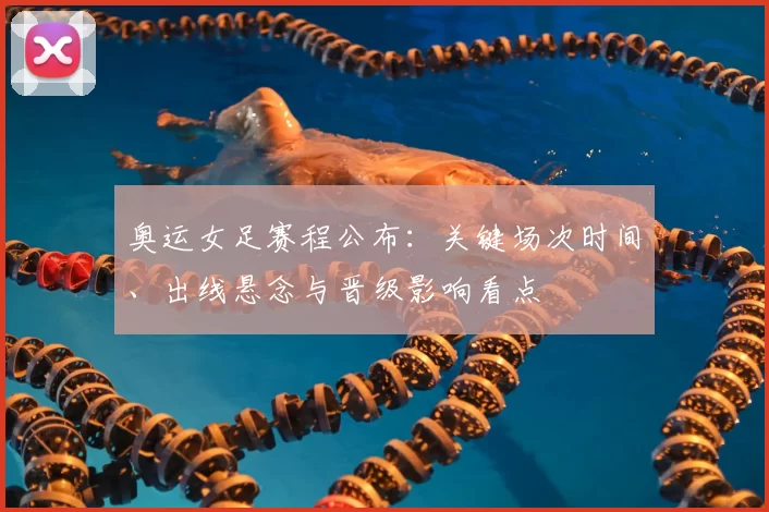 奥运女足赛程公布:关键场次时间、出线悬念与晋级影响看点