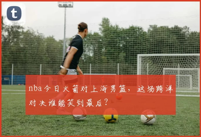 nba今日火箭对上海男篮,这场跨洋对决谁能笑到最后?