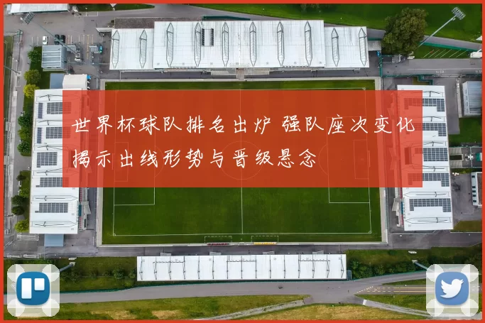 世界杯球队排名出炉 强队座次变化揭示出线形势与晋级悬念