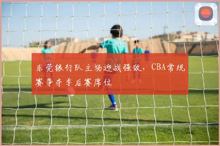 东莞银行队主场迎战强敌，CBA常规赛争夺季后赛席位