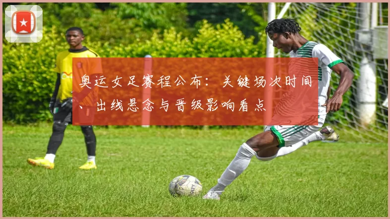 奥运女足赛程公布:关键场次时间、出线悬念与晋级影响看点