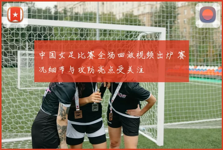 中国女足比赛全场回放视频出炉 赛况细节与攻防亮点受关注