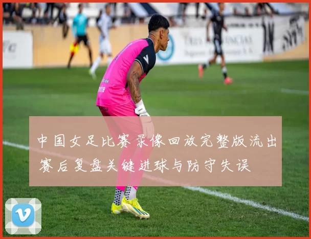 中国女足比赛录像回放完整版流出 赛后复盘关键进球与防守失误