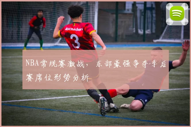 NBA常规赛激战,东部豪强争夺季后赛席位形势分析