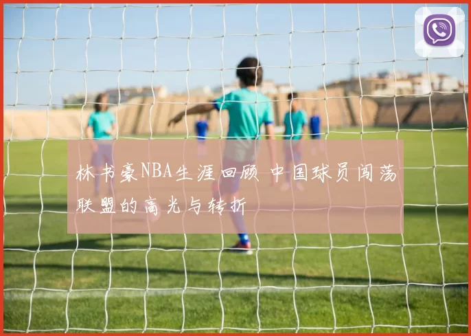 林书豪NBA生涯回顾 中国球员闯荡联盟的高光与转折