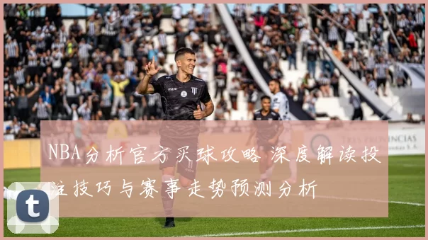 NBA分析官方买球攻略 深度解读投注技巧与赛事走势预测分析