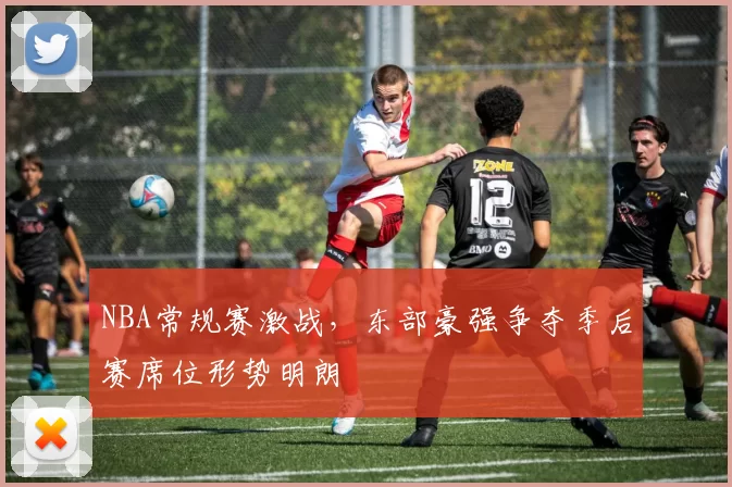 NBA常规赛激战，东部豪强争夺季后赛席位形势明朗