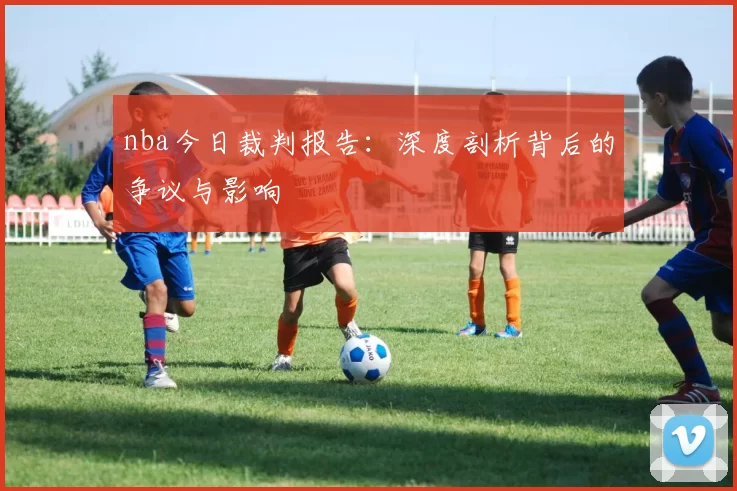 nba今日裁判报告：深度剖析背后的争议与影响