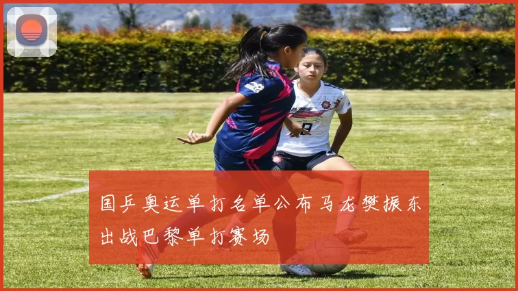 国乒奥运单打名单公布马龙樊振东出战巴黎单打赛场