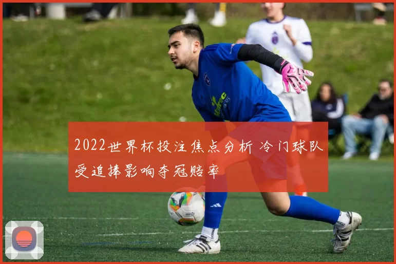 2022世界杯投注焦点分析 冷门球队受追捧影响夺冠赔率
