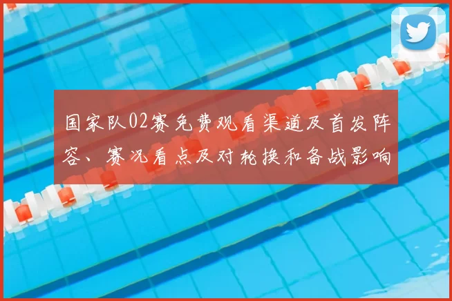 国家队02赛免费观看渠道及首发阵容、赛况看点及对轮换和备战影响