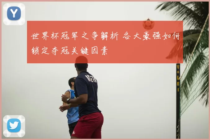 世界杯冠军之争解析 各大豪强如何锁定夺冠关键因素