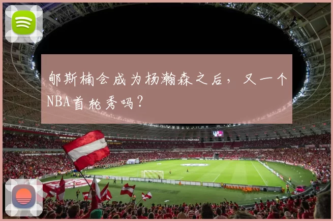 郇斯楠会成为杨瀚森之后，又一个NBA首轮秀吗？