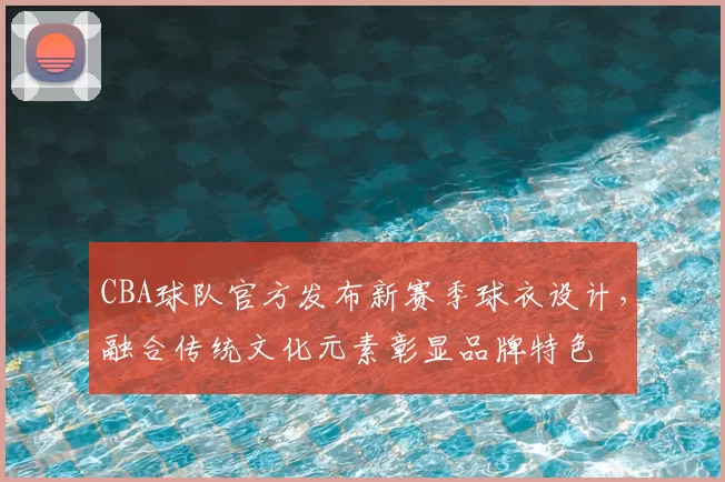 CBA球队官方发布新赛季球衣设计，融合传统文化元素彰显品牌特色