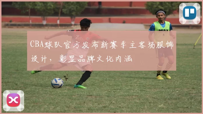 CBA球队官方发布新赛季主客场服饰设计,彰显品牌文化内涵