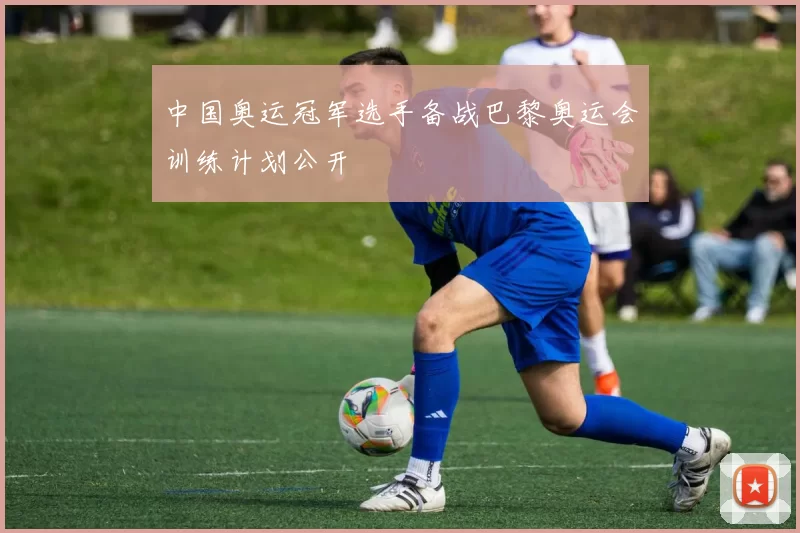 中国奥运冠军选手备战巴黎奥运会训练计划公开