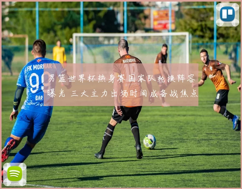 男篮世界杯热身赛国家队轮换阵容曝光 三大主力出场时间成备战焦点