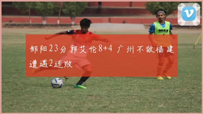 邹阳23分郭艾伦8+4 广州不敌福建遭遇2连败