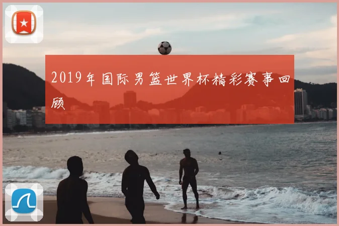 2019年国际男篮世界杯精彩赛事回顾