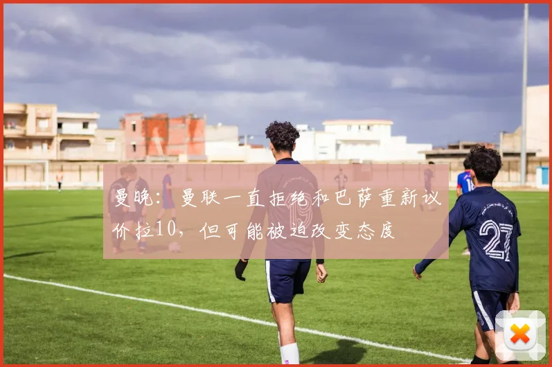 曼晚：曼联一直拒绝和巴萨重新议价拉10，但可能被迫改变态度