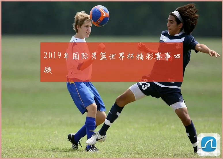 2019年国际男篮世界杯精彩赛事回顾
