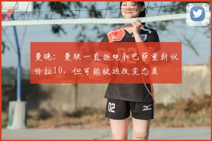 曼晚：曼联一直拒绝和巴萨重新议价拉10，但可能被迫改变态度