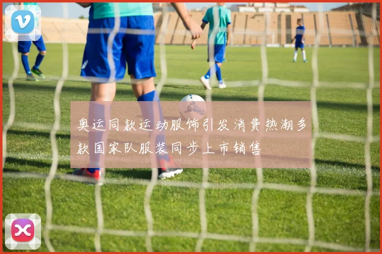 奥运同款运动服饰引发消费热潮多款国家队服装同步上市销售